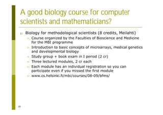 20
A good biology course for computer
scientists and mathematicians?
p Biology for methodological scientists (8 credits, Meilahti)
n Course organized by the Faculties of Bioscience and Medicine
for the MBI programme
n Introduction to basic concepts of microarrays, medical genetics
and developmental biology
n Study group + book exam in I period (2 cr)
n Three lectured modules, 2 cr each
n Each module has an individual registration so you can
participate even if you missed the first module
n www.cs.helsinki.fi/mbi/courses/08-09/bfms/
 