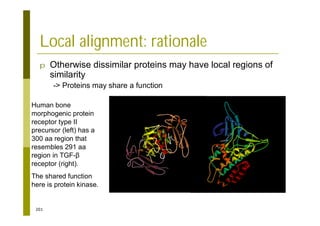 201
Local alignment: rationale
p Otherwise dissimilar proteins may have local regions of
similarity
-> Proteins may share a function
Human bone
morphogenic protein
receptor type II
precursor (left) has a
300 aa region that
resembles 291 aa
region in TGF-
receptor (right).
The shared function
here is protein kinase.
 