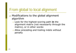 203
From global to local alignment
p Modifications to the global alignment
algorithm
n Look for the highest-scoring path in the
alignment matrix (not necessarily through the
matrix), or in other words:
n Allow preceding and trailing indels without
penalty
 