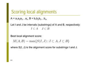 204
Scoring local alignments
A = a1a2a3…an, B = b1b2b3…bm
Let I and J be intervals (substrings) of A and B, respectively:
Best local alignment score:
where S(I, J) is the alignment score for substrings I and J.
 