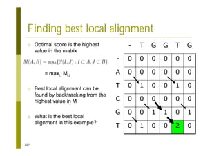 207
Finding best local alignment
p Optimal score is the highest
value in the matrix
= maxi,j Mi,j
p Best local alignment can be
found by backtracking from the
highest value in M
p What is the best local
alignment in this example?
0
2
0
0
1
0
T
1
0
1
1
0
0
G
0
0
0
0
0
0
C
0
1
0
0
1
0
T
0
0
0
0
0
0
A
0
0
0
0
0
0
-
G
T
G
G
T
-
 