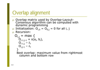 212
Overlap alignment
p Overlap matrix used by Overlap-Layout-
Consensus algorithm can be computed with
dynamic programming
p Initialization: Oi,0 = O0,j = 0 for all i, j
p Recursion:
Oi,j = max {
Oi-1,j-1 + s(ai, bi),
Oi-1,j – ,
Oi,j-1 – ,
}
Best overlap: maximum value from rightmost
column and bottom row
 