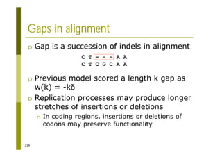 214
Gaps in alignment
p Gap is a succession of indels in alignment
p Previous model scored a length k gap as
w(k) = -k
p Replication processes may produce longer
stretches of insertions or deletions
n In coding regions, insertions or deletions of
codons may preserve functionality
C T – - - A A
C T C G C A A
 