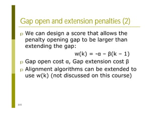 215
Gap open and extension penalties (2)
p We can design a score that allows the
penalty opening gap to be larger than
extending the gap:
w(k) = - – (k – 1)
p Gap open cost , Gap extension cost
p Alignment algorithms can be extended to
use w(k) (not discussed on this course)
 