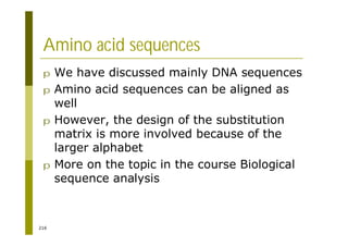 216
Amino acid sequences
p We have discussed mainly DNA sequences
p Amino acid sequences can be aligned as
well
p However, the design of the substitution
matrix is more involved because of the
larger alphabet
p More on the topic in the course Biological
sequence analysis
 