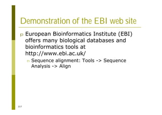 217
Demonstration of the EBI web site
p European Bioinformatics Institute (EBI)
offers many biological databases and
bioinformatics tools at
http://www.ebi.ac.uk/
n Sequence alignment: Tools -> Sequence
Analysis -> Align
 