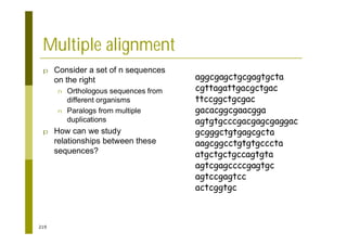 219
Multiple alignment
p Consider a set of n sequences
on the right
n Orthologous sequences from
different organisms
n Paralogs from multiple
duplications
p How can we study
relationships between these
sequences?
aggcgagctgcgagtgcta
cgttagattgacgctgac
ttccggctgcgac
gacacggcgaacgga
agtgtgcccgacgagcgaggac
gcgggctgtgagcgcta
aagcggcctgtgtgcccta
atgctgctgccagtgta
agtcgagccccgagtgc
agtccgagtcc
actcggtgc
 
