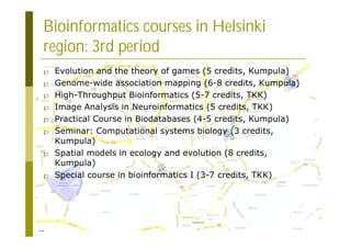 22
Bioinformatics courses in Helsinki
region: 3rd period
p Evolution and the theory of games (5 credits, Kumpula)
p Genome-wide association mapping (6-8 credits, Kumpula)
p High-Throughput Bioinformatics (5-7 credits, TKK)
p Image Analysis in Neuroinformatics (5 credits, TKK)
p Practical Course in Biodatabases (4-5 credits, Kumpula)
p Seminar: Computational systems biology (3 credits,
Kumpula)
p Spatial models in ecology and evolution (8 credits,
Kumpula)
p Special course in bioinformatics I (3-7 credits, TKK)
 