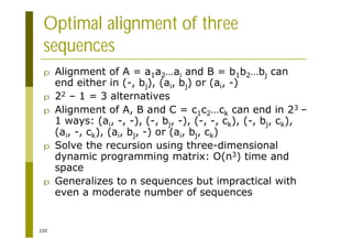 220
Optimal alignment of three
sequences
p Alignment of A = a1a2…ai and B = b1b2…bj can
end either in (-, bj), (ai, bj) or (ai, -)
p 22 – 1 = 3 alternatives
p Alignment of A, B and C = c1c2…ck can end in 23 –
1 ways: (ai, -, -), (-, bj, -), (-, -, ck), (-, bj, ck),
(ai, -, ck), (ai, bj, -) or (ai, bj, ck)
p Solve the recursion using three-dimensional
dynamic programming matrix: O(n3) time and
space
p Generalizes to n sequences but impractical with
even a moderate number of sequences
 