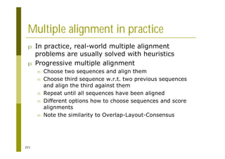 221
Multiple alignment in practice
p In practice, real-world multiple alignment
problems are usually solved with heuristics
p Progressive multiple alignment
n Choose two sequences and align them
n Choose third sequence w.r.t. two previous sequences
and align the third against them
n Repeat until all sequences have been aligned
n Different options how to choose sequences and score
alignments
n Note the similarity to Overlap-Layout-Consensus
 