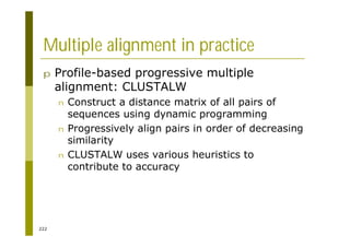 222
Multiple alignment in practice
p Profile-based progressive multiple
alignment: CLUSTALW
n Construct a distance matrix of all pairs of
sequences using dynamic programming
n Progressively align pairs in order of decreasing
similarity
n CLUSTALW uses various heuristics to
contribute to accuracy
 
