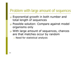 226
Problem with large amount of sequences
p Exponential growth in both number and
total length of sequences
p Possible solution: Compare against model
organisms only
p With large amount of sequences, chances
are that matches occur by random
n Need for statistical analysis
 