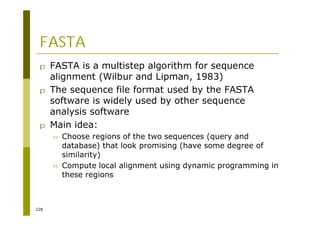 228
FASTA
p FASTA is a multistep algorithm for sequence
alignment (Wilbur and Lipman, 1983)
p The sequence file format used by the FASTA
software is widely used by other sequence
analysis software
p Main idea:
n Choose regions of the two sequences (query and
database) that look promising (have some degree of
similarity)
n Compute local alignment using dynamic programming in
these regions
 