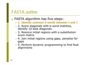 229
FASTA outline
p FASTA algorithm has five steps:
n 1. Identify common k-words between I and J
n 2. Score diagonals with k-word matches,
identify 10 best diagonals
n 3. Rescore initial regions with a substitution
score matrix
n 4. Join initial regions using gaps, penalise for
gaps
n 5. Perform dynamic programming to find final
alignments
 
