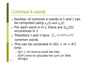 234
Common k-words
p Number of common k-words in I and J can
be computed using Lw(I) and Lw(J)
p For each word w in I, there are |Lw(J)|
occurences in J
p Therefore I and J have
common words
p This can be computed in O(n + m + 4k)
time
n O(n + m) time to build the lists
n O(4k) time to calculate the sum (in DNA
strings)
 