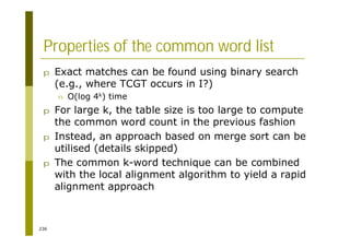 236
Properties of the common word list
p Exact matches can be found using binary search
(e.g., where TCGT occurs in I?)
n O(log 4k) time
p For large k, the table size is too large to compute
the common word count in the previous fashion
p Instead, an approach based on merge sort can be
utilised (details skipped)
p The common k-word technique can be combined
with the local alignment algorithm to yield a rapid
alignment approach
 