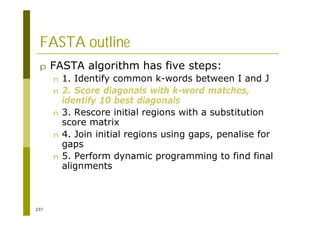 237
FASTA outline
p FASTA algorithm has five steps:
n 1. Identify common k-words between I and J
n 2. Score diagonals with k-word matches,
identify 10 best diagonals
n 3. Rescore initial regions with a substitution
score matrix
n 4. Join initial regions using gaps, penalise for
gaps
n 5. Perform dynamic programming to find final
alignments
 