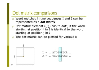 238
Dot matrix comparisons
p Word matches in two sequences I and J can be
represented as a dot matrix
p Dot matrix element (i, j) has ”a dot”, if the word
starting at position i in I is identical to the word
starting at position j in J
p The dot matrix can be plotted for various k
i
j
I = … ATCGGATCA …
J = … TGGTGTCGC …
i
j
 