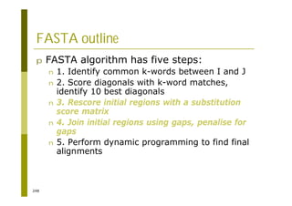 248
FASTA outline
p FASTA algorithm has five steps:
n 1. Identify common k-words between I and J
n 2. Score diagonals with k-word matches,
identify 10 best diagonals
n 3. Rescore initial regions with a substitution
score matrix
n 4. Join initial regions using gaps, penalise for
gaps
n 5. Perform dynamic programming to find final
alignments
 