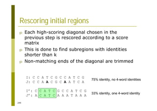 249
Rescoring initial regions
p Each high-scoring diagonal chosen in the
previous step is rescored according to a score
matrix
p This is done to find subregions with identities
shorter than k
p Non-matching ends of the diagonal are trimmed
I: C C A T C G C C A T C G
J: C C A A C G C A A T C A
I’: C C A T C G C C A T C G
J’: A C A T C A A A T A A A
75% identity, no 4-word identities
33% identity, one 4-word identity
 