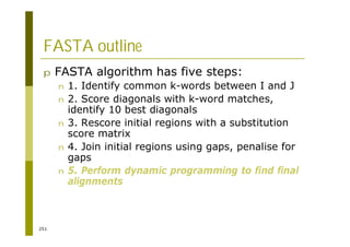 251
FASTA outline
p FASTA algorithm has five steps:
n 1. Identify common k-words between I and J
n 2. Score diagonals with k-word matches,
identify 10 best diagonals
n 3. Rescore initial regions with a substitution
score matrix
n 4. Join initial regions using gaps, penalise for
gaps
n 5. Perform dynamic programming to find final
alignments
 