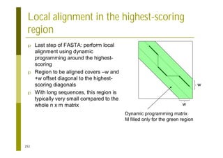 252
Local alignment in the highest-scoring
region
p Last step of FASTA: perform local
alignment using dynamic
programming around the highest-
scoring
p Region to be aligned covers –w and
+w offset diagonal to the highest-
scoring diagonals
p With long sequences, this region is
typically very small compared to the
whole n x m matrix w
w
Dynamic programming matrix
M filled only for the green region
 