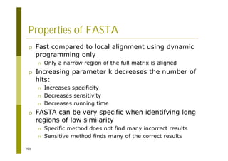 253
Properties of FASTA
p Fast compared to local alignment using dynamic
programming only
n Only a narrow region of the full matrix is aligned
p Increasing parameter k decreases the number of
hits:
n Increases specificity
n Decreases sensitivity
n Decreases running time
p FASTA can be very specific when identifying long
regions of low similarity
n Specific method does not find many incorrect results
n Sensitive method finds many of the correct results
 