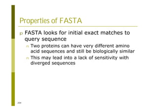 254
Properties of FASTA
p FASTA looks for initial exact matches to
query sequence
n Two proteins can have very different amino
acid sequences and still be biologically similar
n This may lead into a lack of sensitivity with
diverged sequences
 