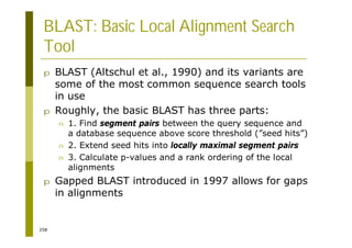 258
BLAST: Basic Local Alignment Search
Tool
p BLAST (Altschul et al., 1990) and its variants are
some of the most common sequence search tools
in use
p Roughly, the basic BLAST has three parts:
n 1. Find segment pairs between the query sequence and
a database sequence above score threshold (”seed hits”)
n 2. Extend seed hits into locally maximal segment pairs
n 3. Calculate p-values and a rank ordering of the local
alignments
p Gapped BLAST introduced in 1997 allows for gaps
in alignments
 