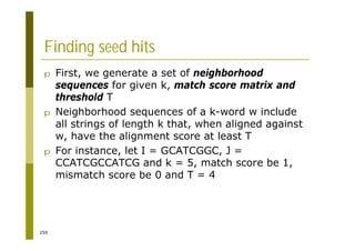 259
Finding seed hits
p First, we generate a set of neighborhood
sequences for given k, match score matrix and
threshold T
p Neighborhood sequences of a k-word w include
all strings of length k that, when aligned against
w, have the alignment score at least T
p For instance, let I = GCATCGGC, J =
CCATCGCCATCG and k = 5, match score be 1,
mismatch score be 0 and T = 4
 