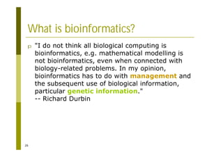 26
What is bioinformatics?
p "I do not think all biological computing is
bioinformatics, e.g. mathematical modelling is
not bioinformatics, even when connected with
biology-related problems. In my opinion,
bioinformatics has to do with management and
the subsequent use of biological information,
particular genetic information."
-- Richard Durbin
 