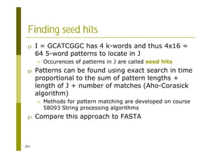 261
Finding seed hits
p I = GCATCGGC has 4 k-words and thus 4x16 =
64 5-word patterns to locate in J
n Occurences of patterns in J are called seed hits
p Patterns can be found using exact search in time
proportional to the sum of pattern lengths +
length of J + number of matches (Aho-Corasick
algorithm)
n Methods for pattern matching are developed on course
58093 String processing algorithms
p Compare this approach to FASTA
 