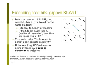 263
Extending seed hits: gapped BLAST
p In a later version of BLAST, two
seed hits have to be found on the
same diagonal
n Hits have to be non-overlapping
n If the hits are closer than A
(additional parameter), then they
are joined into a HSP
p Threshold value T is lowered to
achieve comparable sensitivity
p If the resulting HSP achieves a
score at least Sg, a gapped
extension is triggered
Altschul SF, Madden TL, Schäffer AA, Zhang J, Zhang Z, Miller W, and
Lipman DJ, Nucleic Acids Res. 1;25(17), 3389-402, 1997
 