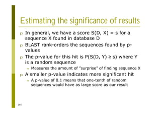 265
Estimating the significance of results
p In general, we have a score S(D, X) = s for a
sequence X found in database D
p BLAST rank-orders the sequences found by p-
values
p The p-value for this hit is P(S(D, Y) s) where Y
is a random sequence
n Measures the amount of ”surprise” of finding sequence X
p A smaller p-value indicates more significant hit
n A p-value of 0.1 means that one-tenth of random
sequences would have as large score as our result
 
