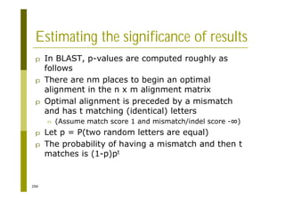 266
Estimating the significance of results
p In BLAST, p-values are computed roughly as
follows
p There are nm places to begin an optimal
alignment in the n x m alignment matrix
p Optimal alignment is preceded by a mismatch
and has t matching (identical) letters
n (Assume match score 1 and mismatch/indel score - )
p Let p = P(two random letters are equal)
p The probability of having a mismatch and then t
matches is (1-p)pt
 