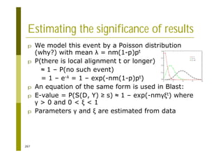267
Estimating the significance of results
p We model this event by a Poisson distribution
(why?) with mean = nm(1-p)pt
p P(there is local alignment t or longer)
1 – P(no such event)
= 1 – e- = 1 – exp(-nm(1-p)pt)
p An equation of the same form is used in Blast:
p E-value = P(S(D, Y) s) 1 – exp(-nm t) where
> 0 and 0 < < 1
p Parameters and are estimated from data
 