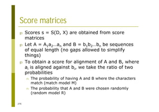 270
Score matrices
p Scores s = S(D, X) are obtained from score
matrices
p Let A = A1a2…an and B = b1b2…bn be sequences
of equal length (no gaps allowed to simplify
things)
p To obtain a score for alignment of A and B, where
ai is aligned against bi, we take the ratio of two
probabilities
n The probability of having A and B where the characters
match (match model M)
n The probability that A and B were chosen randomly
(random model R)
 