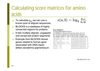 276
p To calculate pab we can use a
known pool of aligned sequences
p BLOCKS is a database of highly
conserved regions for proteins
p It lists multiply aligned, ungapped
and conserved protein segments
p Example from BLOCKS shows
genes related to human gene
associated with DNA-repair
defect xeroderma pigmentosum
Calculating score matrices for amino
acids
Block PR00851A
ID XRODRMPGMNTB; BLOCK
AC PR00851A; distance from previous block=(52,131)
DE Xeroderma pigmentosum group B protein signature
BL adapted; width=21; seqs=8; 99.5%=985; strength=1287
XPB_HUMAN|P19447 ( 74) RPLWVAPDGHIFLEAFSPVYK 54
XPB_MOUSE|P49135 ( 74) RPLWVAPDGHIFLEAFSPVYK 54
P91579 ( 80) RPLYLAPDGHIFLESFSPVYK 67
XPB_DROME|Q02870 ( 84) RPLWVAPNGHVFLESFSPVYK 79
RA25_YEAST|Q00578 ( 131) PLWISPSDGRIILESFSPLAE 100
Q38861 ( 52) RPLWACADGRIFLETFSPLYK 71
O13768 ( 90) PLWINPIDGRIILEAFSPLAE 100
O00835 ( 79) RPIWVCPDGHIFLETFSAIYK 86
http://blocks.fhcrc.org
 
