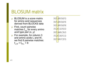 277
BLOSUM matrix
p BLOSUM is a score matrix
for amino acid sequences
derived from BLOCKS data
p First, count pairwise
matches fx,y for every amino
acid type pair (x, y)
p For example, for column 3
and amino acids L and W,
we find 8 pairwise matches:
fL,W = fW,L = 8
RPLWVAPD
RPLWVAPR
RPLWVAPN
PLWISPSD
RPLWACAD
PLWINPID
RPIWVCPD
 