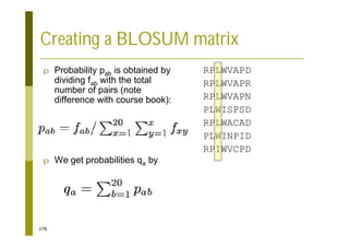 278
p Probability pab is obtained by
dividing fab with the total
number of pairs (note
difference with course book):
p We get probabilities qa by
RPLWVAPD
RPLWVAPR
RPLWVAPN
PLWISPSD
RPLWACAD
PLWINPID
RPIWVCPD
Creating a BLOSUM matrix
 