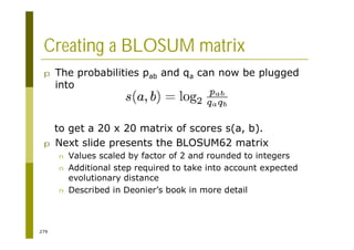 279
Creating a BLOSUM matrix
p The probabilities pab and qa can now be plugged
into
to get a 20 x 20 matrix of scores s(a, b).
p Next slide presents the BLOSUM62 matrix
n Values scaled by factor of 2 and rounded to integers
n Additional step required to take into account expected
evolutionary distance
n Described in Deonier’s book in more detail
 