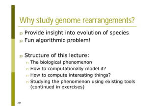 284
Why study genome rearrangements?
p Provide insight into evolution of species
p Fun algorithmic problem!
p Structure of this lecture:
n The biological phenomenon
n How to computationally model it?
n How to compute interesting things?
n Studying the phenomenon using existing tools
(continued in exercises)
 