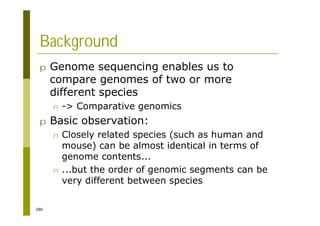 286
Background
p Genome sequencing enables us to
compare genomes of two or more
different species
n -> Comparative genomics
p Basic observation:
n Closely related species (such as human and
mouse) can be almost identical in terms of
genome contents...
n ...but the order of genomic segments can be
very different between species
 