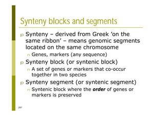 287
Synteny blocks and segments
p Synteny – derived from Greek ’on the
same ribbon’ – means genomic segments
located on the same chromosome
n Genes, markers (any sequence)
p Synteny block (or syntenic block)
n A set of genes or markers that co-occur
together in two species
p Synteny segment (or syntenic segment)
n Syntenic block where the order of genes or
markers is preserved
 