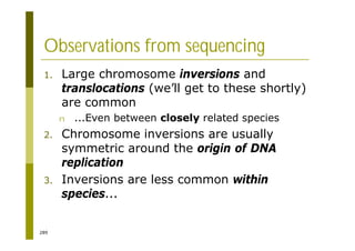 289
Observations from sequencing
1. Large chromosome inversions and
translocations (we’ll get to these shortly)
are common
n ...Even between closely related species
2. Chromosome inversions are usually
symmetric around the origin of DNA
replication
3. Inversions are less common within
species...
 