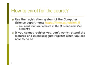 3
How to enrol for the course?
p Use the registration system of the Computer
Science department: https://ilmo.cs.helsinki.fi
n You need your user account at the IT department (“cc
account”)
p If you cannot register yet, don’t worry: attend the
lectures and exercises; just register when you are
able to do so
 