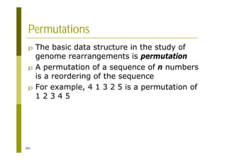 301
Permutations
p The basic data structure in the study of
genome rearrangements is permutation
p A permutation of a sequence of n numbers
is a reordering of the sequence
p For example, 4 1 3 2 5 is a permutation of
1 2 3 4 5
 