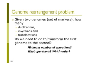 302
Genome rearrangement problem
p Given two genomes (set of markers), how
many
n duplications,
n inversions and
n translocations
do we need to do to transform the first
genome to the second?
Minimum number of operations?
What operations? Which order?
 