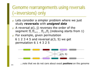 305
Genome rearrangements using reversals
(=inversions) only
p Lets consider a simpler problem where we just
study reversals with unsigned data
p A reversal p(i, j) reverses the order of the
segment i i+1 ... j-1 j (indexing starts from 1)
p For example, given permutation
6 1 2 3 4 5 and reversal p(3, 5) we get
permutation 6 1 4 3 2 5
...note that we do not care about exact positions on the genome
p(3, 5)
 
