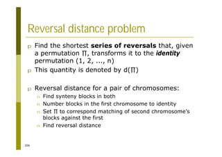 306
Reversal distance problem
p Find the shortest series of reversals that, given
a permutation , transforms it to the identity
permutation (1, 2, ..., n)
p This quantity is denoted by d( )
p Reversal distance for a pair of chromosomes:
n Find synteny blocks in both
n Number blocks in the first chromosome to identity
n Set to correspond matching of second chromosome’s
blocks against the first
n Find reversal distance
 